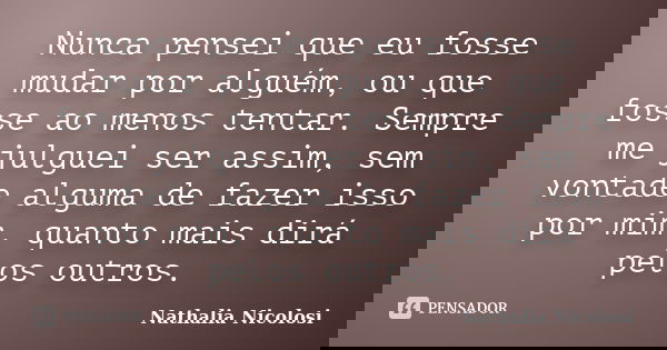 Nunca pensei que eu fosse mudar por alguém, ou que fosse ao menos tentar. Sempre me julguei ser assim, sem vontade alguma de fazer isso por mim, quanto mais dir... Frase de Nathalia Nicolosi.