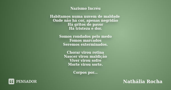 Nazismo Incréu Habitamos numa nuvem de maldade Onde não há cor, apenas negridão Há gritos de pavor Há tristeza e dor. Somos rondados pelo medo Fomos marcados Se... Frase de Nathália Rocha.