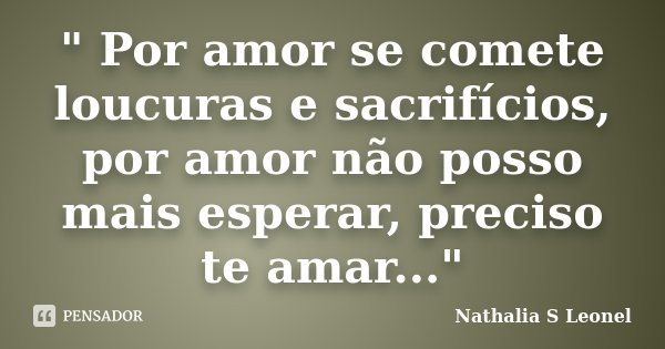 " Por amor se comete loucuras e sacrifícios, por amor não posso mais esperar, preciso te amar..."... Frase de Nathalia S Leonel.