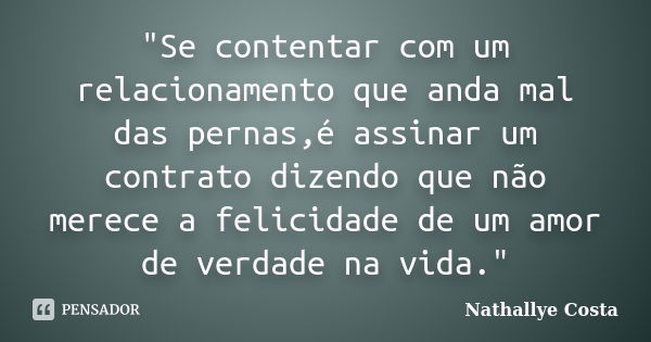 "Se contentar com um relacionamento que anda mal das pernas,é assinar um contrato dizendo que não merece a felicidade de um amor de verdade na vida."... Frase de nathallye costa.