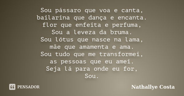 Sou pássaro que voa e canta, bailarina que dança e encanta. flor que enfeita e perfuma, Sou a leveza da bruma. Sou lótus que nasce na lama, mãe que amamenta e a... Frase de Náthallye Costa.