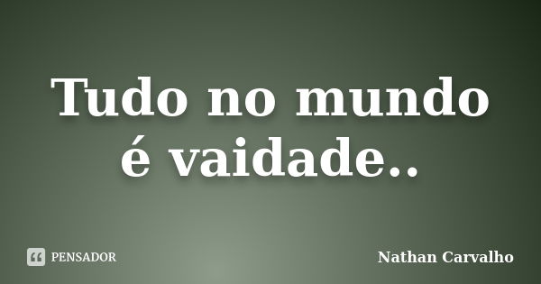 Tudo no mundo é vaidade..... Frase de Nathan Carvalho.