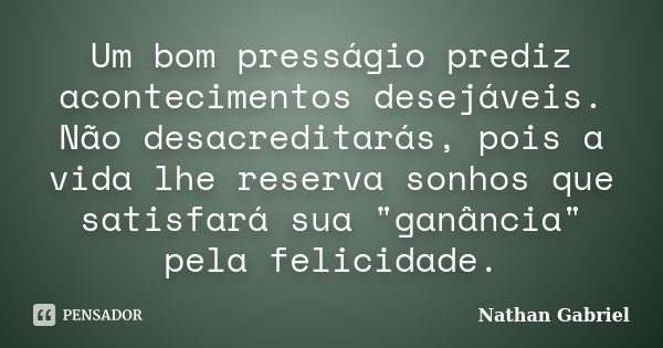 Um bom presságio prediz acontecimentos desejáveis. Não desacreditarás, pois a vida lhe reserva sonhos que satisfará sua "ganância" pela felicidade.... Frase de Nathan Gabriel.