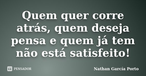 Quem quer corre atrás, quem deseja pensa e quem já tem não está satisfeito!... Frase de Nathan García Porto.