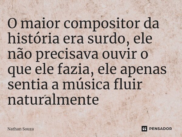 O maior compositor da história era surdo, ele não precisava ouvir o que ele fazia, ele apenas sentia a música fluir naturalmente ⁠... Frase de Nathan Souza.