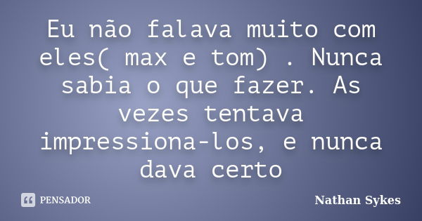 Eu não falava muito com eles( max e tom) . Nunca sabia o que fazer. As vezes tentava impressiona-los, e nunca dava certo... Frase de Nathan Sykes.