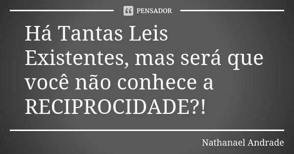 Há Tantas Leis Existentes, mas será que você não conhece a RECIPROCIDADE?!... Frase de Nathanael Andrade.