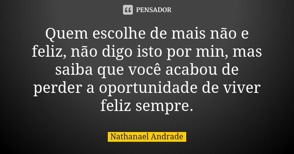 Quem escolhe de mais não e feliz, não digo isto por min, mas saiba que você acabou de perder a oportunidade de viver feliz sempre.... Frase de Nathanael Andrade.