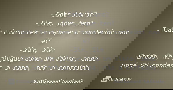 -Sabe livro? -Sim, oque tem? -Todo Livro tem a capa e o conteúdo não é? -Sim, Sim -Então, Me julgue como um livro, onde você Só conhece a capa, não o conteúdo.... Frase de Nathanael Andrade.