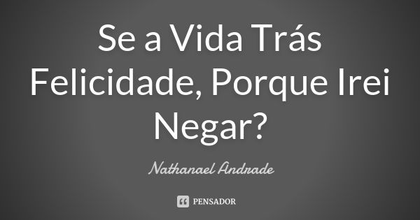 Se a Vida Trás Felicidade, Porque Irei Negar?... Frase de Nathanael Andrade.