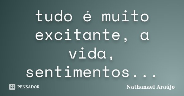 tudo é muito excitante, a vida, sentimentos...... Frase de Nathanael Araújo.