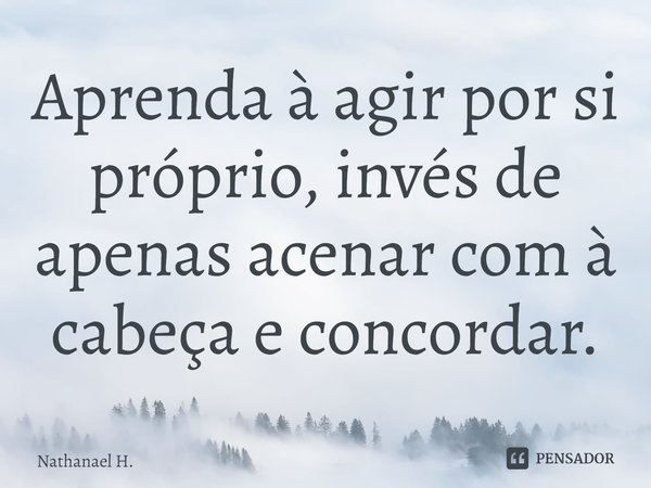 ⁠Aprenda à agir por si próprio, invés de apenas acenar com à cabeça e concordar.... Frase de Nathanael H..