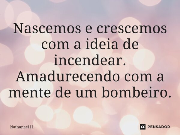 ⁠Nascemos e crescemos com a ideia de incendear. Amadurecendo com a mente de um bombeiro.... Frase de Nathanael H..