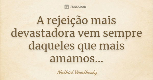 A rejeição mais devastadora vem sempre daqueles que mais amamos...... Frase de Nathiel Weatherly.