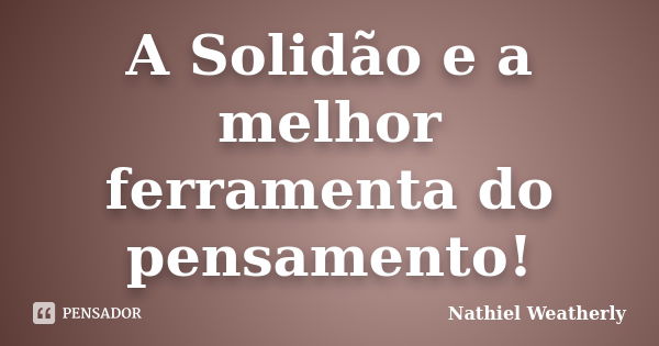 A Solidão e a melhor ferramenta do pensamento!... Frase de Nathiel Weatherly.