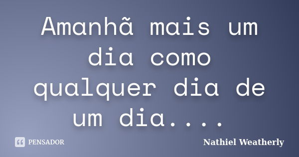 Amanhã mais um dia como qualquer dia de um dia....... Frase de Nathiel Weatherly.