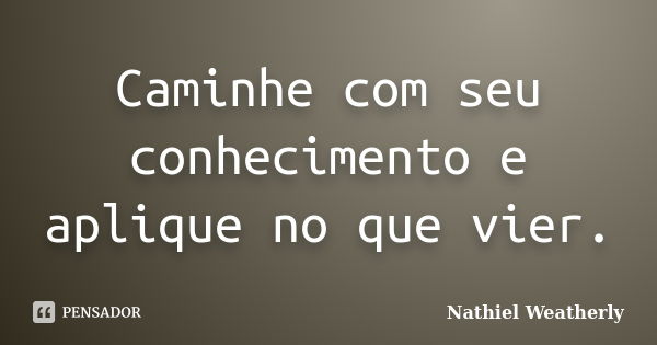 Caminhe com seu conhecimento e aplique no que vier.... Frase de Nathiel Weatherly.