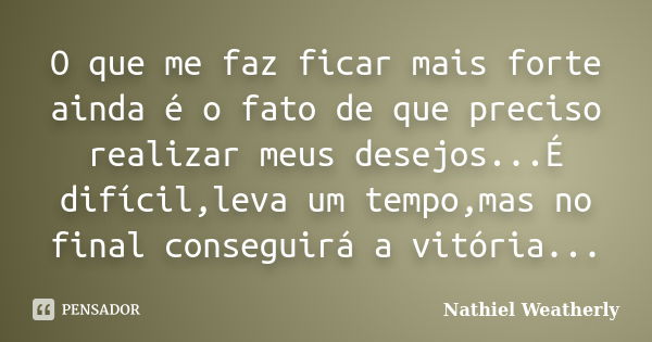 O que me faz ficar mais forte ainda é o fato de que preciso realizar meus desejos...É difícil,leva um tempo,mas no final conseguirá a vitória...... Frase de Nathiel Weatherly.