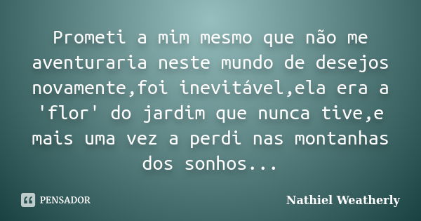 Prometi a mim mesmo que não me aventuraria neste mundo de desejos novamente,foi inevitável,ela era a 'flor' do jardim que nunca tive,e mais uma vez a perdi nas ... Frase de Nathiel Weatherly.