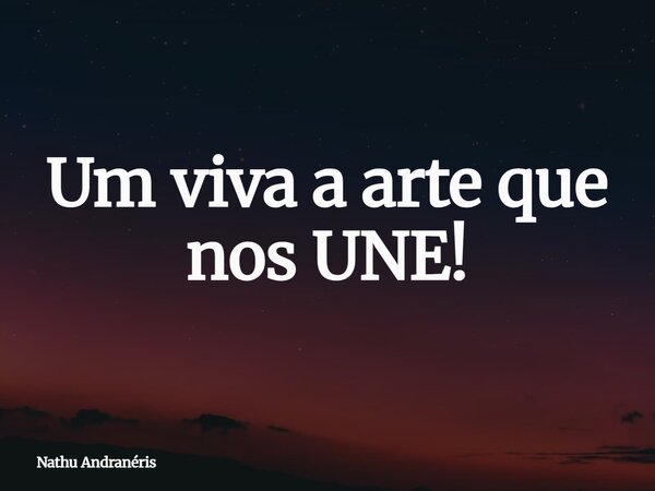 Um viva a arte que nos UNE!... Frase de Nathu Andranéris.