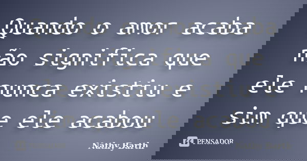 Quando o amor acaba não significa que ele nunca existiu e sim que ele acabou... Frase de Nathy Barth.