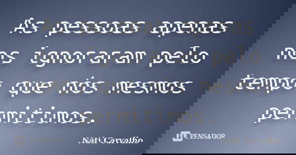 As pessoas apenas nos ignoraram pelo tempo que nós mesmos permitimos.... Frase de Nati Carvalho.