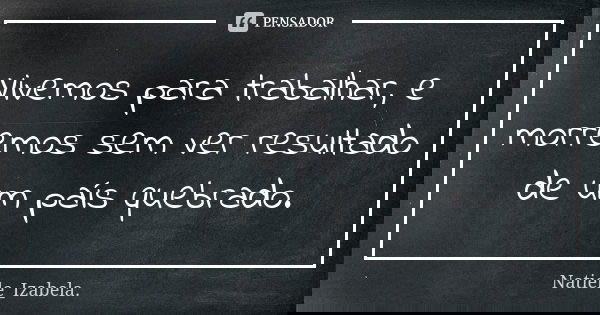 Vivemos para trabalhar, e morremos sem ver resultado de um país quebrado.... Frase de Natiele_Izabela..