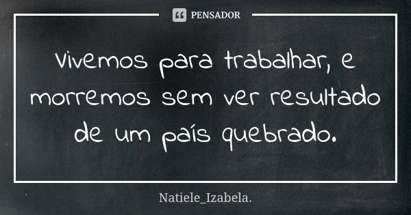 Vivemos para trabalhar, e morremos sem ver resultado de um país quebrado.... Frase de Natiele_Izabela..