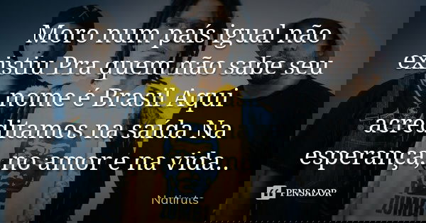 Moro num país igual não existiu Pra quem não sabe seu nome é Brasil Aqui acreditamos na saída Na esperança, no amor e na vida..... Frase de natiruts.