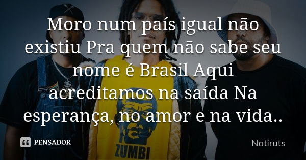 Moro num país igual não existiu Pra quem não sabe seu nome é Brasil Aqui acreditamos na saída Na esperança, no amor e na vida..... Frase de natiruts.