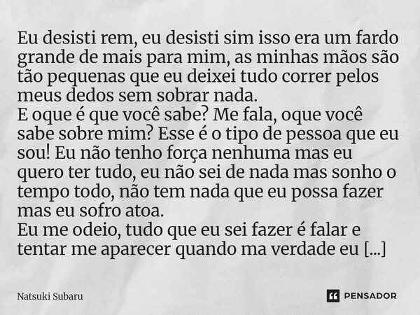 Eu desisti rem, eu desisti sim isso era um fardo grande de mais para mim, as minhas mãos são tão pequenas que eu deixei tudo correr pelos meus dedos sem sobrar... Frase de Natsuki Subaru.