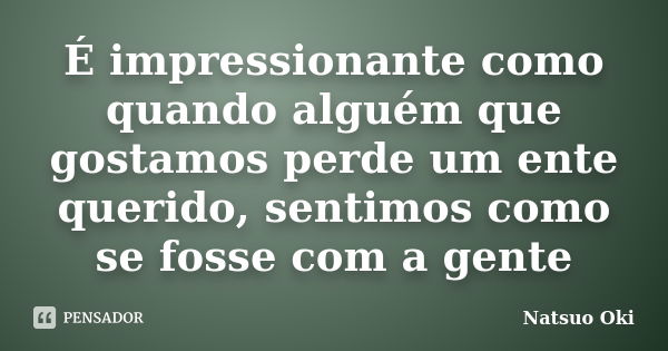 É impressionante como quando alguém que gostamos perde um ente querido, sentimos como se fosse com a gente... Frase de Natsuo Oki.