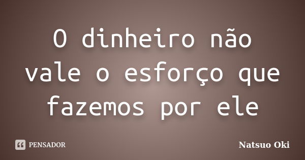 O dinheiro não vale o esforço que fazemos por ele... Frase de Natsuo Oki.