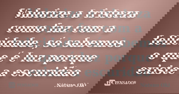 Valorize a tristeza como faz com a felicidade, só sabemos o que é luz porque existe a escuridão... Frase de Natsuo Oki.