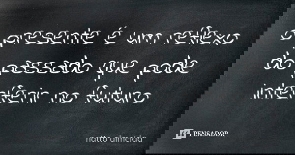 o presente é um reflexo do passado que pode interferir no futuro... Frase de natto almeida.