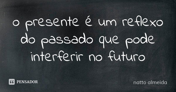 o presente é um reflexo do passado que pode interferir no futuro... Frase de natto almeida.