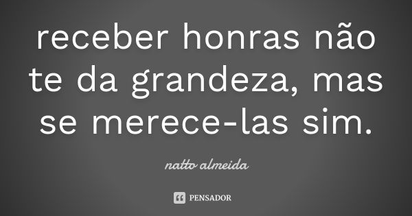 receber honras não te da grandeza, mas se merece-las sim.... Frase de natto almeida.