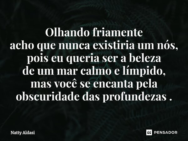 ⁠Olhando friamente acho que nunca existiria um nós, pois eu queria ser a beleza de um mar calmo e límpido, mas você se encanta pela obscuridade das profundezas ... Frase de Natty Aldasi.