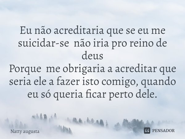 ⁠Eu não acreditaria que se eu me suicidar-se não iria pro reino de deus
Porque me obrigaria a acreditar que seria ele a fazer isto comigo, quando eu só queria f... Frase de Natty augusta.