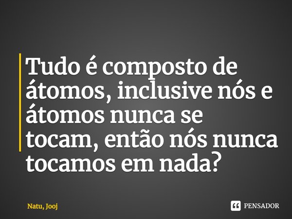 ⁠Tudo é composto de átomos, inclusive nós e átomos nunca se tocam, então nós nunca tocamos em nada?⁠... Frase de Natu, Jooj.