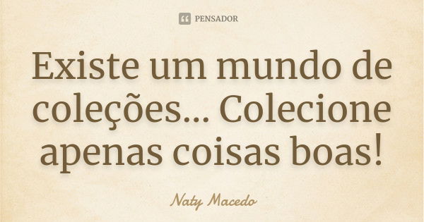 Existe um mundo de coleções... Colecione apenas coisas boas!... Frase de Naty Macedo.