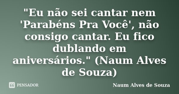 "Eu não sei cantar nem 'Parabéns Pra Você', não consigo cantar. Eu fico dublando em aniversários." (Naum Alves de Souza)... Frase de Naum Alves de Souza.