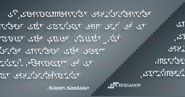 O pensamento existente antes da coisa em sí é a prova de que tudo já existe antes de ser material.Pensar é a primeira existência... Frase de Naum Santana.