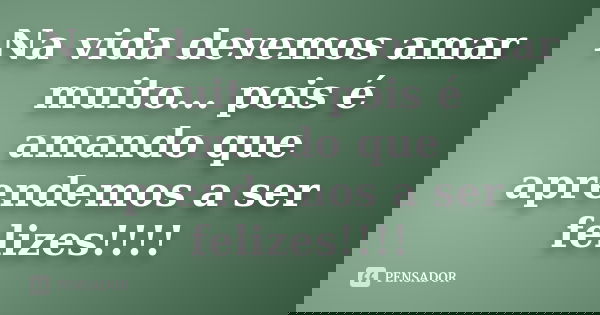 Na vida devemos amar muito... pois é amando que aprendemos a ser felizes!!!!