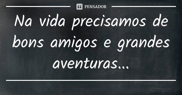 Na vida precisamos de bons amigos e grandes aventuras...