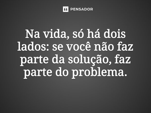 Na vida, só há dois lados: se você não faz parte da solução, faz parte do problema.