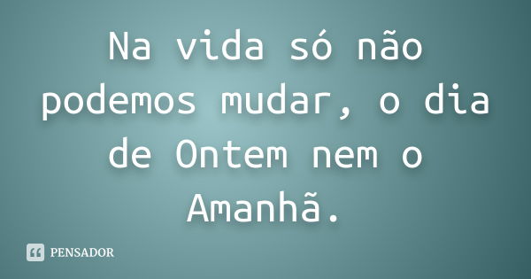 Na vida só não podemos mudar, o dia de Ontem nem o Amanhã.