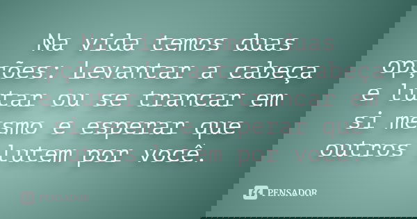 Na vida temos duas opções: Levantar a cabeça e lutar ou se trancar em si mesmo e esperar que outros lutem por você.