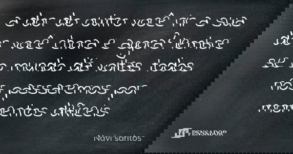 a dor do outro você rir a sua dor você chora e agora? lembre se o mundo dá voltas todos nós passaremos por momentos difíceis... Frase de Navi santos.