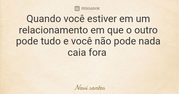 Quando você estiver em um relacionamento em que o outro pode tudo e você não pode nada caia fora... Frase de Navi santos.